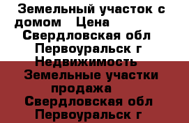 Земельный участок с домом › Цена ­ 750 000 - Свердловская обл., Первоуральск г. Недвижимость » Земельные участки продажа   . Свердловская обл.,Первоуральск г.